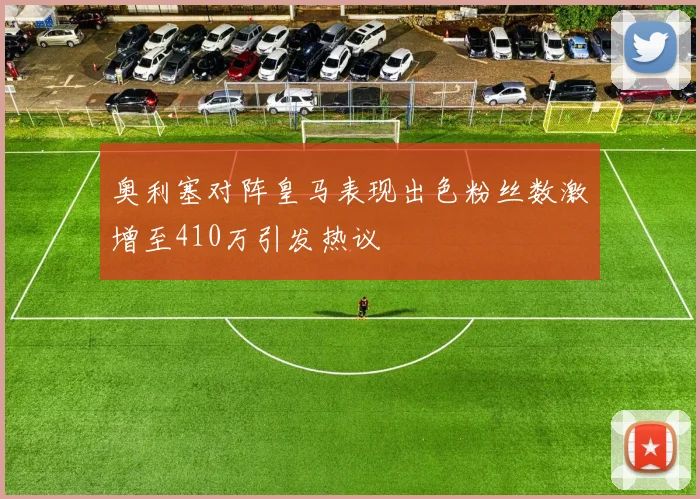 奥利塞对阵皇马表现出色粉丝数激增至410万引发热议