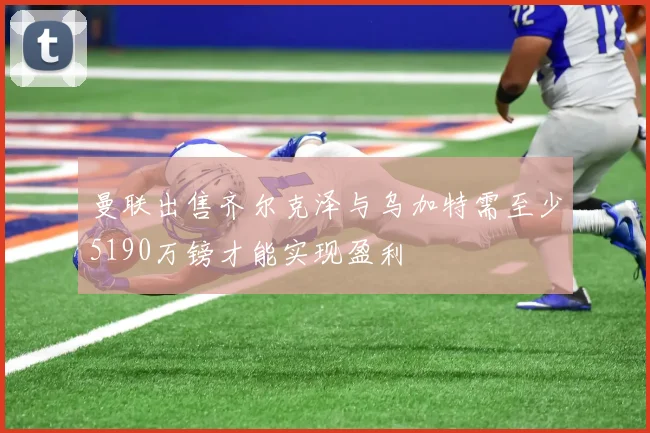 曼联出售齐尔克泽与乌加特需至少5190万镑才能实现盈利