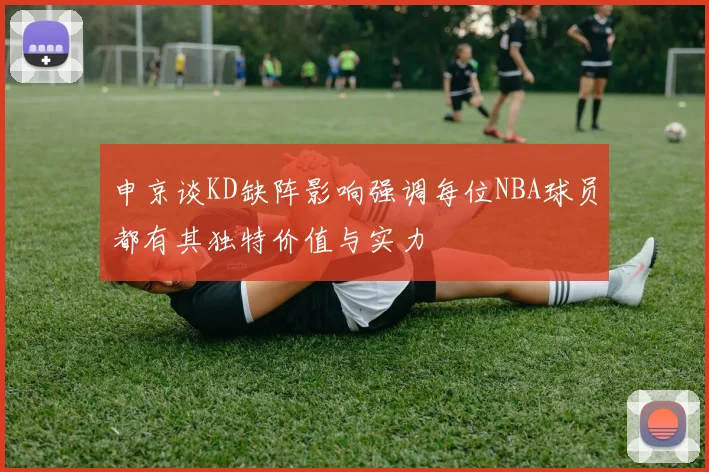 申京谈KD缺阵影响强调每位NBA球员都有其独特价值与实力