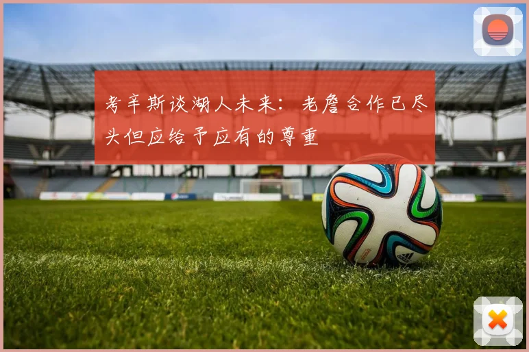 考辛斯谈湖人未来：老詹合作已尽头但应给予应有的尊重