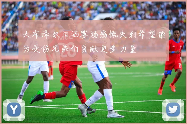 大布泽尔泪洒赛场感慨失利希望能为受伤兄弟们贡献更多力量