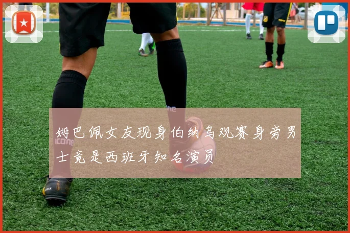 姆巴佩女友现身伯纳乌观赛身旁男士竟是西班牙知名演员
