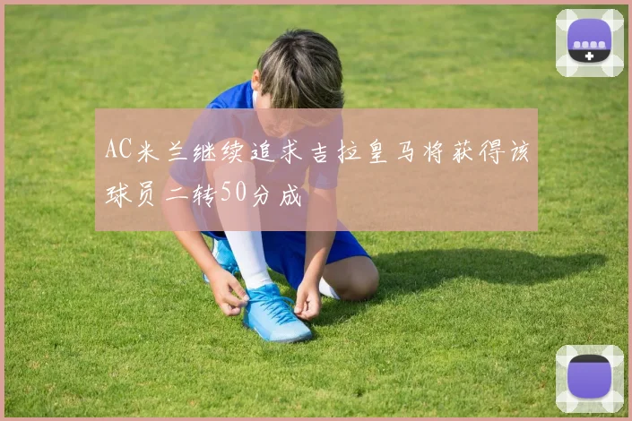 AC米兰继续追求吉拉皇马将获得该球员二转50分成