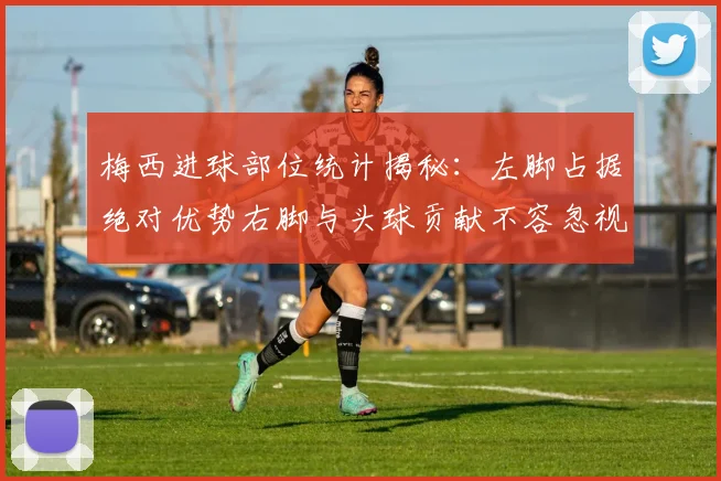 梅西进球部位统计揭秘：左脚占据绝对优势右脚与头球贡献不容忽视