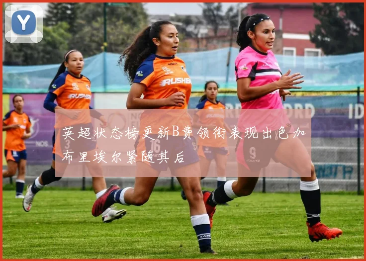 英超状态榜更新B费领衔表现出色加布里埃尔紧随其后