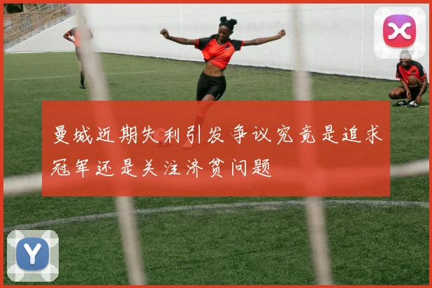曼城近期失利引发争议究竟是追求冠军还是关注济贫问题