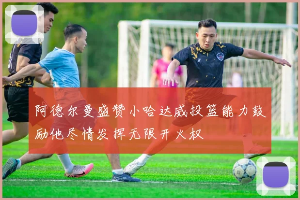 阿德尔曼盛赞小哈达威投篮能力鼓励他尽情发挥无限开火权