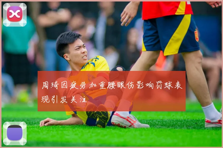 周琦因疲劳加重腰眼伤影响罚球表现引发关注