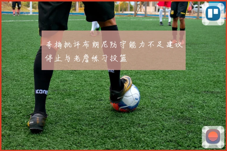 夸梅批评布朗尼防守能力不足建议停止与老詹练习投篮