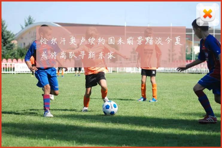 恰尔汗奥卢续约国米前景黯淡今夏或将离队寻新东家
