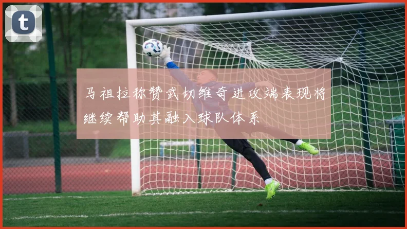 马祖拉称赞武切维奇进攻端表现将继续帮助其融入球队体系