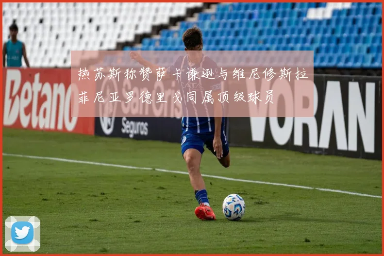 热苏斯称赞萨卡谦逊与维尼修斯拉菲尼亚罗德里戈同属顶级球员