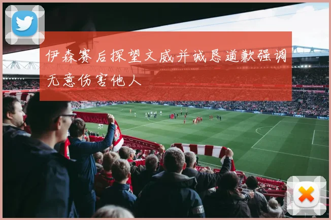 伊森赛后探望文威并诚恳道歉强调无意伤害他人